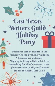 Turquoise background with red and navy blue embellisments, such as a spring of holly, a gingerbread man, and a round cookie, plus navy and red stars dotted around at random. The text at the top, in large semi-cursive navy blue font, reads "East Texas Writers Guild Holiday Party." The text at the bottom is smaller, but still navy blue and reads " December 13th at 6:30pm in the Genecov Room & Online via Zoom * Spouses welcome *Everyone brings a Potluck Dish and a Drink, plus a (serious or silly) Gift under $10 for the Right/Left Game."