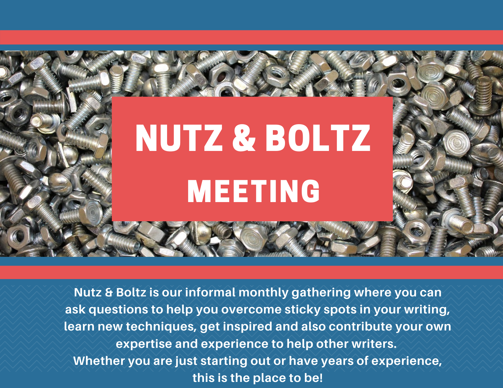 On a dark blue background, a photo of a pile of nuts and bolts is centered between two red stripes. Overlaid on the photo is a red rectangle with the words "Nutz and Boltz Meeting" in white, all-caps letters. At the bottom, in small white letters on the blue background, is a centered block of text, which reads "Nutz & Boltz is our informal monthly gathering where you can ask questions to help you overcome sticky spots in your writing, learn new techniques, get inspired and also contribute your own expertise and experience to help other writers.  Whether you are just starting out or have years of experience, this is the place to be!"