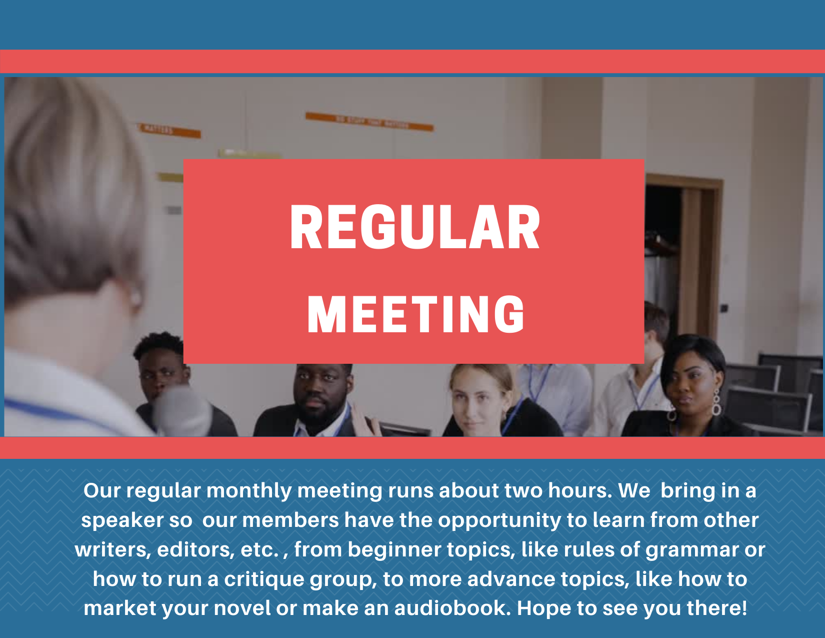 Our regular monthly meeting runs about two hours. We bring in a speaker so our members have the opportunity to learn from other writers, editors, etc. , from beginner topics, like rules of grammar or how to run a critique group, to more advance topics, like how to market your novel or make an audiobook. Hope to see you there!
